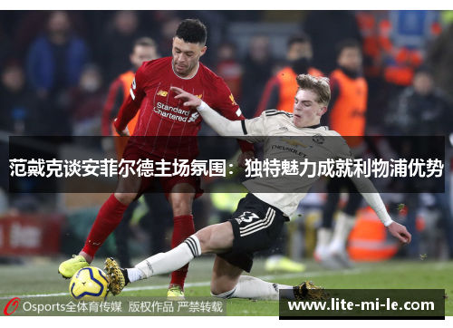 范戴克谈安菲尔德主场氛围：独特魅力成就利物浦优势