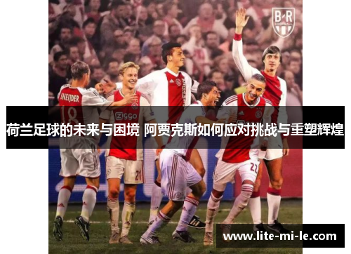 荷兰足球的未来与困境 阿贾克斯如何应对挑战与重塑辉煌