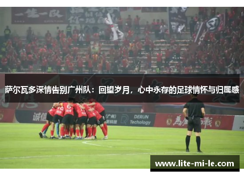 萨尔瓦多深情告别广州队：回望岁月，心中永存的足球情怀与归属感