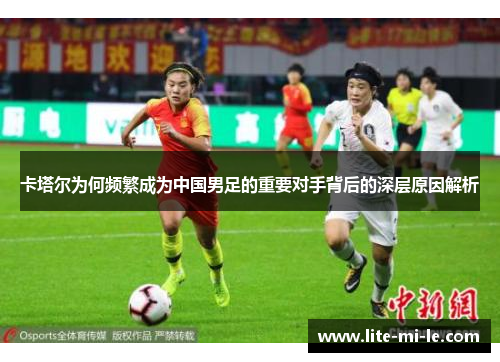卡塔尔为何频繁成为中国男足的重要对手背后的深层原因解析