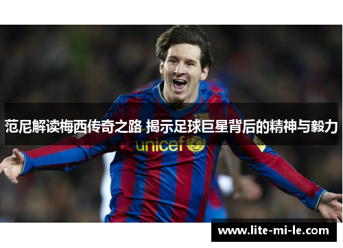 范尼解读梅西传奇之路 揭示足球巨星背后的精神与毅力