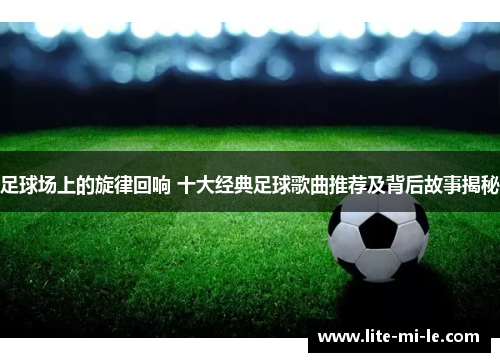 足球场上的旋律回响 十大经典足球歌曲推荐及背后故事揭秘 足球场上的旋律回响 十大经典足球歌曲推荐及背后故事揭秘