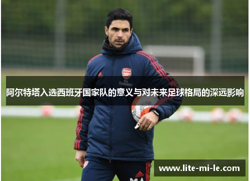 阿尔特塔入选西班牙国家队的意义与对未来足球格局的深远影响