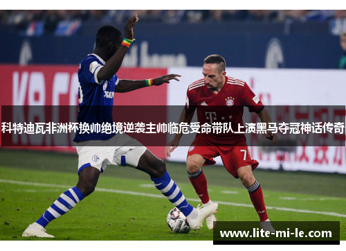 科特迪瓦非洲杯换帅绝境逆袭主帅临危受命带队上演黑马夺冠神话传奇