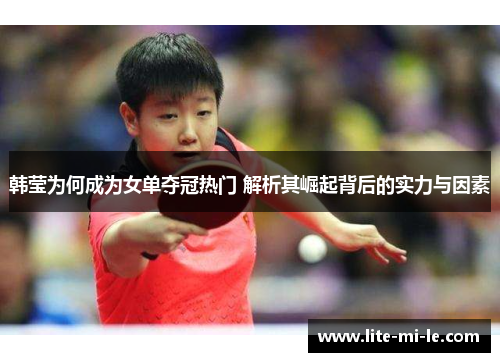 韩莹为何成为女单夺冠热门 解析其崛起背后的实力与因素