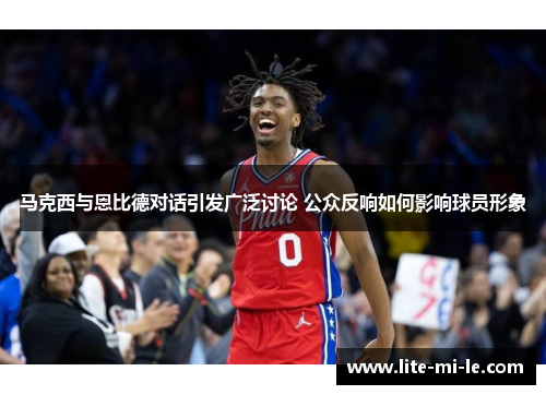 马克西与恩比德对话引发广泛讨论 公众反响如何影响球员形象