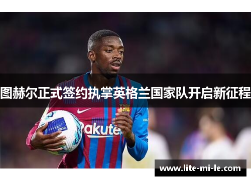 图赫尔正式签约执掌英格兰国家队开启新征程