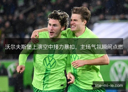 沃尔夫斯堡上演空中接力暴扣，主场气氛瞬间点燃